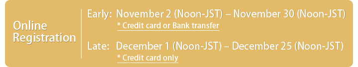 Online Registration Early:November 2 (Noon-JST)－November 30 (Noon-JST) *Credit card or Bank transfer, Late:December 1 (Noon-JST)－December 25 (Noon-JST) * Credit card only